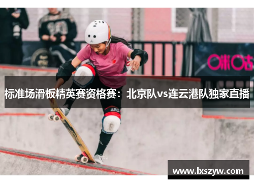 标准场滑板精英赛资格赛：北京队vs连云港队独家直播