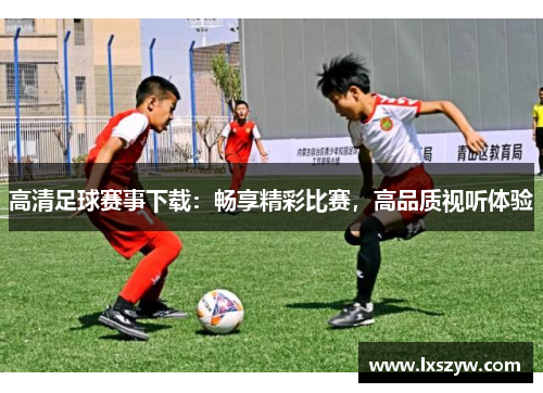 高清足球赛事下载：畅享精彩比赛，高品质视听体验