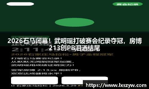2026石马闭幕！武明瑶打破赛会纪录夺冠，房博213创PB泪洒结尾